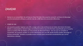 ZAMZAR
• Zamzar es un convertidor de archivos en línea Permite a los usuarios convertir archivos sin descargar
una herramienta de software y admite más de 1,000 tipos de conversión diferentes.
• COMO SE USA
• Los usuarios pueden ingresar una URL o cargar uno o más archivos (si son todos del mismo formato)
desde su computadora; Zamzar luego convertirá el archivo (s)a otro formato especificado por el usuario,
como un archivo PDF de Adobe aun documento de Microsoft Word. Una vez que se completa la
conversión, los usuarios reciben un correo electrónico con una URL desde donde pueden descargar el
archivo convertido. También es posible enviar archivos para conversión enviándoselos por correo
electrónico a Zamzar.
 
