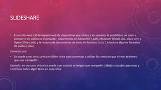 SLIDESHARE
• Es un sitio web 2.0 de espacio web de dispositivas que ofrece a los usuarios la posibilidad de subir y
compartir en público o en privado ; documentos en AdobePDF (.pdf), Microsoft Word (.doc,.docx y.rtf) y
Open Office (.odt) y la mayoría de documentos de texto sin formato (.txt), 1 e incluso algunos formatos
de audio y vídeo.
Como se usa:
• Se puede crear una cuenta en slider share para comenzar a utilizar los servicios que ofrece, te tienes
que unir a LinkedIn.
Ejemplo: en un curso virtual se puede usar cuando se tengan que compartir trabajos con otras personas y
contribuir sobre algún tema en específico.
 