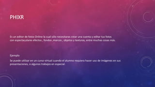 PHIXR
Es un editor de fotos Online la cual sólo necesitaras crear una cuenta y editar tus fotos
con espectaculares efectos , fondos ,marcos , objetos y texturas, entre muchas cosas más.
Ejemplo
Se puede utilizar en un curso virtual cuando el alumno requiera hacer uso de imágenes en sus
presentaciones, o algunos trabajos en especial.
 