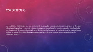 OSPORTFOLIO
Los portafolios electrónicos son una herramienta para ayudar a los estudiantes a enfocarse en su dirección
educativa a largo plazo y a ser más introspectivos y orientados hacia los objetivos; ayudan a su facultad a
ver el desarrollo de los estudiantes a lo largo del tiempo; Le brindan a su institución una forma tangible de
evaluar su propia efectividad. Estas y otras razones hacen de las e-carteras un tema candente en la
educación superior.
 