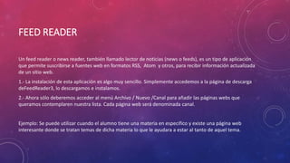 FEED READER
Un feed reader o news reader, también llamado lector de noticias (news o feeds), es un tipo de aplicación
que permite suscribirse a fuentes web en formatos RSS, Atom y otros, para recibir información actualizada
de un sitio web.
1.- La instalación de esta aplicación es algo muy sencillo. Simplemente accedemos a la página de descarga
deFeedReader3, lo descargamos e instalamos.
2.- Ahora sólo deberemos acceder al menú Archivo / Nuevo /Canal para añadir las páginas webs que
queramos contemplaren nuestra lista. Cada página web será denominada canal.
Ejemplo: Se puede utilizar cuando el alumno tiene una materia en especifico y existe una página web
interesante donde se tratan temas de dicha materia lo que le ayudara a estar al tanto de aquel tema.
 