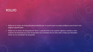 ROLLYO
• Rollyo es un motor de búsqueda personalizable por el usuario que se puede configurar para buscar solo
páginas especificadas.
• Rollyo era un motor de búsqueda de Yahoo !, que permitía a los usuarios registrar cuentas y crear
motores de búsqueda que solo recuperaban los resultados de los sitios web y blogs que deseaban
incluir en sus resultados de búsqueda.
 
