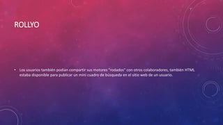 ROLLYO
• Los usuarios también podían compartir sus motores "rodados" con otros colaboradores, también HTML
estaba disponible para publicar un mini cuadro de búsqueda en el sitio web de un usuario.
 
