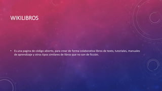 WIKILIBROS
• Es una pagina de código abierto, para crear de forma colaborativa libros de texto, tutoriales, manuales
de aprendizaje y otros tipos similares de libros que no son de ficción.
 
