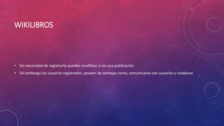 WIKILIBROS
• Sin necesidad de registrarte puedes modificar o no una publicación.
• Sin embargo los usuarios registrados, poseen de ventajas como, comunicarse con usuarios y colaborar.
 