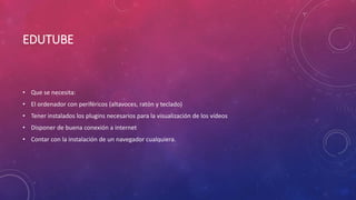EDUTUBE
• Que se necesita:
• El ordenador con periféricos (altavoces, ratón y teclado)
• Tener instalados los plugins necesarios para la visualización de los vídeos
• Disponer de buena conexión a internet
• Contar con la instalación de un navegador cualquiera.
 