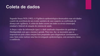 Coleta de dados
Segundo Souza WJS (1982). A Vigilância epidemiológica desencadeia suas atividades
a partir da ocorrência de um evento sanitário de caso suspeito ou confirmado de
doença sob vigilância. A coleta de dados ocorre em todos os níveis (municipal,
estadual e federal) de atuação do sistema de saúde.
A força e valor da informação (que é o dado analisado) dependem da qualidade e
fidedignidade com que a mesma é gerada. Para isso, faz- se necessário que os
responsáveis pela coleta estejam bem preparados para diagnosticar corretamente o
caso, bem como realizar uma boa investigação epidemiológica, com anotações claras
e confiáveis.
 