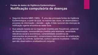 • Fontes de dados da Vigilância Epidemiológica
Notificação compulsória de doenças
 Segundo Moreira MBR (1983). É uma das principais fontes da Vigilância
Epidemiológica, a partir da qual, na maioria das vezes, se desencadeia o
processo de informação – decisão – ação. A lista nacional das doenças de
notificação vigente encontra-se neste Guia.
 Sua seleção baseia-se na magnitude (medida pela frequência), potencial
de disseminação, transcendência (medida pela letalidade, severidade,
relevância social e econômica), vulnerabilidade (existência de
instrumentos de prevenção), compromissos internacionais de erradicação,
eliminação ou controle, epidemias, surtos e agravos inusitados – critérios
que são observados e analisados em conjunto:
 