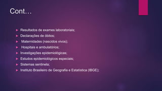 Cont…
 Resultados de exames laboratoriais;
 Declarações de óbitos;
 Maternidades (nascidos vivos);
 Hospitais e ambulatórios;
 Investigações epidemiológicas;
 Estudos epidemiológicos especiais;
 Sistemas sentinela;
 Instituto Brasileiro de Geografia e Estatística (IBGE);
 