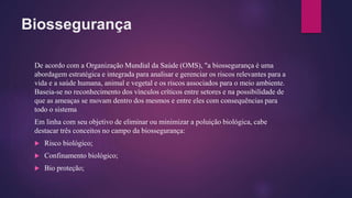 Biossegurança
De acordo com a Organização Mundial da Saúde (OMS), "a biossegurança é uma
abordagem estratégica e integrada para analisar e gerenciar os riscos relevantes para a
vida e a saúde humana, animal e vegetal e os riscos associados para o meio ambiente.
Baseia-se no reconhecimento dos vínculos críticos entre setores e na possibilidade de
que as ameaças se movam dentro dos mesmos e entre eles com consequências para
todo o sistema
Em linha com seu objetivo de eliminar ou minimizar a poluição biológica, cabe
destacar três conceitos no campo da biossegurança:
 Risco biológico;
 Confinamento biológico;
 Bio proteção;
 