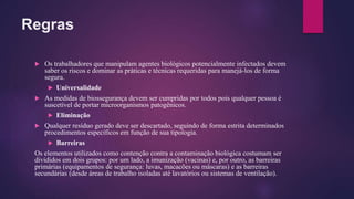 Regras
 Os trabalhadores que manipulam agentes biológicos potencialmente infectados devem
saber os riscos e dominar as práticas e técnicas requeridas para manejá-los de forma
segura.
 Universalidade
 As medidas de biossegurança devem ser cumpridas por todos pois qualquer pessoa é
suscetível de portar microorganismos patogênicos.
 Eliminação
 Qualquer resíduo gerado deve ser descartado, seguindo de forma estrita determinados
procedimentos específicos em função de sua tipologia.
 Barreiras
Os elementos utilizados como contenção contra a contaminação biológica costumam ser
divididos em dois grupos: por um lado, a imunização (vacinas) e, por outro, as barreiras
primárias (equipamentos de segurança: luvas, macacões ou máscaras) e as barreiras
secundárias (desde áreas de trabalho isoladas até lavatórios ou sistemas de ventilação).
 