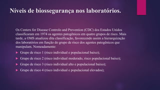 Níveis de biossegurança nos laboratórios.
Os Centers for Disease Controlo and Prevention (CDC) dos Estados Unidos
classificaram em 1974 os agentes patogênicos em quatro grupos de risco. Mais
tarde, a OMS atualizou dita classificação, favorecendo assim a hierarquização
dos laboratórios em função do grupo de risco dos agentes patogênicos que
manipulam. Nomeadamente:
 Grupo de risco 1 (risco individual e populacional baixo);
 Grupo de risco 2 (risco individual moderado, risco populacional baixo);
 Grupo de risco 3 (risco individual alto e populacional baixo);
 Grupo de risco 4 (risco individual e populacional elevados);
 