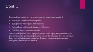 Cont…
Em relação às instituições e seus integrantes, a biossegurança cuida de:
 Instalações e infraestrutura adequadas;
 Boas práticas em hospitais e laboratórios;
 Exposição de profissionais a agentes biológicos;
 Qualificação e treinamento de equipe.
Trata-se de regras que toda a equipe do hospital deve seguir, buscando reduzir ou
prevenir acidentes que possam prejudicar a saúde das pessoas e dos seus próximos.
Entre os principais acidentes, podemos destacar a contaminação por agentes
biológicos e a contração de doenças.
 