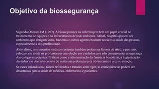 Objetivo da biossegurança
Segundo Onorato IM (1987). A biossegurança na enfermagem tem um papel crucial no
treinamento de equipes e na infraestrutura de todo ambiente. Afinal, hospitais podem ser
ambientes que abrigam vírus, bactérias e outros agentes bastante nocivos à saúde das pessoas,
especialmente a dos profissionais.
Além disso, instrumentos médicos cortantes também podem ser fatores de risco, e por isso,
colocam em alerta os profissionais em relação aos cuidados para não comprometer a segurança
dos colegas e pacientes. Práticas como a administração da farmácia hospitalar, a higienização
das mãos e o descarte correto de materiais podem parecer óbvias, mas é preciso atenção.
Se esses cuidados não forem reforçados e tratados com rigor, as consequências podem ser
desastrosas para a saúde de médicos, enfermeiros e pacientes.
 
