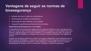 Vantagens de seguir as normas de
biossegurança
 Redução dos riscos à saúde dos trabalhadores;
 Minimização de acidentes em laboratórios;
 Preservação do meio ambiente e da sociedade;
 Aumento da qualificação profissional dos envolvidos;
Importância da biossegurança e seus efeitos
A importância da biossegurança engloba diversos aspectos distintos e não se dá apenas pelo
alto risco a que os mais variados profissionais podem ser expostos. Como também pelos seus
inúmeros impactos possíveis no meio ambiente e na sociedade como um todo. Do ponto de
vista da saúde do trabalho, os acidentes mais comuns envolvem ferimentos com agulhas ou
bisturis.
Quando isso acontece, pode haver contato com sangue contaminado, principalmente entre os
profissionais de .Entretanto, a ausência de procedimentos de biossegurança poderia levar os
riscos para fora do âmbito hospitalar. Como epidemias, contaminação do solo e da água e
disseminação de doenças raras ou erradicadas, atingindo o restante da população.
 