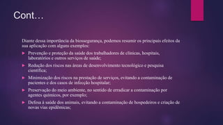 Cont…
Diante dessa importância da biossegurança, podemos resumir os principais efeitos da
sua aplicação com alguns exemplos:
 Prevenção e proteção da saúde dos trabalhadores de clínicas, hospitais,
laboratórios e outros serviços de saúde;
 Redução dos riscos nas áreas de desenvolvimento tecnológico e pesquisa
científica;
 Minimização dos riscos na prestação de serviços, evitando a contaminação de
pacientes e dos casos de infecção hospitalar;
 Preservação do meio ambiente, no sentido de erradicar a contaminação por
agentes químicos, por exemplo;
 Defesa à saúde dos animais, evitando a contaminação de hospedeiros e criação de
novas vias epidêmicas;
 