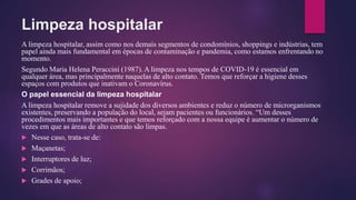Limpeza hospitalar
A limpeza hospitalar, assim como nos demais segmentos de condomínios, shoppings e indústrias, tem
papel ainda mais fundamental em épocas de contaminação e pandemia, como estamos enfrentando no
momento.
Segundo Maria Helena Peraccini (1987). A limpeza nos tempos de COVID-19 é essencial em
qualquer área, mas principalmente naquelas de alto contato. Temos que reforçar a higiene desses
espaços com produtos que inativam o Coronavírus.
O papel essencial da limpeza hospitalar
A limpeza hospitalar remove a sujidade dos diversos ambientes e reduz o número de microrganismos
existentes, preservando a população do local, sejam pacientes ou funcionários. “Um desses
procedimentos mais importantes e que temos reforçado com a nossa equipe é aumentar o número de
vezes em que as áreas de alto contato são limpas.
 Nesse caso, trata-se de:
 Maçanetas;
 Interruptores de luz;
 Corrimãos;
 Grades de apoio;
 