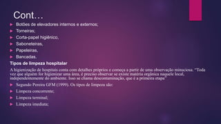 Cont…
 Botões de elevadores internos e externos;
 Torneiras;
 Corta-papel higiênico,
 Saboneteiras,
 Papeleiras,
 Bancadas.
Tipos de limpeza hospitalar
A higienização de hospitais conta com detalhes próprios e começa a partir de uma observação minuciosa. “Toda
vez que alguém for higienizar uma área, é preciso observar se existe matéria orgânica naquele local,
independentemente do ambiente. Isso se chama descontaminação, que é a primeira etapa”
 Segundo Pereira GFM (1999). Os tipos de limpeza são:
 Limpeza concorrente;
 Limpeza terminal;
 Limpeza imediata;
 