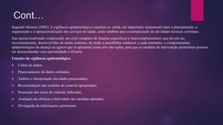 Cont…
Segundo Moreira (2003). A vigilância epidemiológica constitui-se, ainda, em importante instrumento para o planejamento, a
organização e a operacionalização dos serviços de saúde, como também para a normatização de atividades técnicas correlatas.
Sua operacionalização compreende um ciclo completo de funções específicas e intercomplementares que devem ser,
necessariamente, desenvolvidas de modo contínuo, de modo a possibilitar conhecer, a cada momento, o comportamento
epidemiológico da doença ou agravo que se apresente como alvo das ações, para que as medidas de intervenção pertinentes possam
ser desencadeadas com oportunidade e eficácia.
Funções da vigilância epidemiológica
 Coleta de dados;
 Processamento de dados coletados;
 Análise e interpretação dos dados processados;
 Recomendação das medidas de controlo apropriadas;
 Promoção das ações de controlo indicadas;
 Avaliação da eficácia e efetividade das medidas adotadas;
 Divulgação de informações pertinentes
 