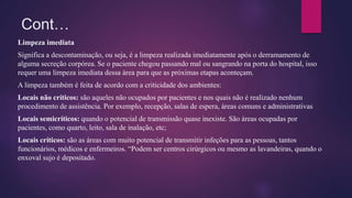 Cont…
Limpeza imediata
Significa a descontaminação, ou seja, é a limpeza realizada imediatamente após o derramamento de
alguma secreção corpórea. Se o paciente chegou passando mal ou sangrando na porta do hospital, isso
requer uma limpeza imediata dessa área para que as próximas etapas aconteçam.
A limpeza também é feita de acordo com a criticidade dos ambientes:
Locais não críticos: são aqueles não ocupados por pacientes e nos quais não é realizado nenhum
procedimento de assistência. Por exemplo, recepção, salas de espera, áreas comuns e administrativas
Locais semicríticos: quando o potencial de transmissão quase inexiste. São áreas ocupadas por
pacientes, como quarto, leito, sala de inalação, etc;
Locais críticos: são as áreas com muito potencial de transmitir infeções para as pessoas, tantos
funcionários, médicos e enfermeiros. “Podem ser centros cirúrgicos ou mesmo as lavandeiras, quando o
enxoval sujo é depositado.
 