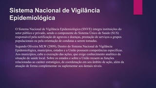 Sistema Nacional de Vigilância
Epidemiológica
O Sistema Nacional de Vigilância Epidemiológica (SNVE) integra instituições do
setor público e privado, sendo o componente do Sistema Único de Saúde (SUS)
responsável pela notificação de agravos e doenças, prestação de serviços a grupos
populacionais ou pela orientação de condutas a serem tomadas.
Segundo Oliveira MLW (2009). Dentro do Sistema Nacional de Vigilância
Epidemiológica, municípios, estados e a União possuem competências específicas.
Aos municípios, cabe a execução das ações, que exige conhecimento analítico da
situação de saúde local. Sobre os estados e sobre a União recaem as funções
relacionadas ao caráter estratégico, de coordenação em seu âmbito de ação, além da
atuação de forma complementar ou suplementar aos demais níveis.
 