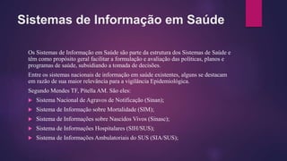 Sistemas de Informação em Saúde
Os Sistemas de Informação em Saúde são parte da estrutura dos Sistemas de Saúde e
têm como propósito geral facilitar a formulação e avaliação das políticas, planos e
programas de saúde, subsidiando a tomada de decisões.
Entre os sistemas nacionais de informação em saúde existentes, alguns se destacam
em razão de sua maior relevância para a vigilância Epidemiológica.
Segundo Mendes TF, Pitella AM. São eles:
 Sistema Nacional de Agravos de Notificação (Sinan);
 Sistema de Informação sobre Mortalidade (SIM);
 Sistema de Informações sobre Nascidos Vivos (Sinasc);
 Sistema de Informações Hospitalares (SIH/SUS);
 Sistema de Informações Ambulatoriais do SUS (SIA/SUS);
 