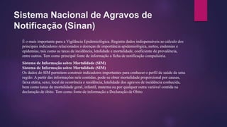 Sistema Nacional de Agravos de
Notificação (Sinan)
É o mais importante para a Vigilância Epidemiológica. Registra dados indispensáveis ao cálculo dos
principais indicadores relacionados a doenças de importância epidemiológica, surtos, endemias e
epidemias, tais como as taxas de incidência, letalidade e mortalidade, coeficiente de prevalência,
entre outros. Tem como principal fonte de informação a ficha de notificação compulsória.
Sistema de Informação sobre Mortalidade (SIM)
Sistema de Informação sobre Mortalidade (SIM)
Os dados do SIM permitem construir indicadores importantes para conhecer o perfil de saúde de uma
região. A partir das informações nele contidas, pode-se obter mortalidade proporcional por causas,
faixa etária, sexo, local de ocorrência e residência, letalidade dos agravos de incidência conhecida,
bem como taxas de mortalidade geral, infantil, materna ou por qualquer outra variável contida na
declaração de óbito. Tem como fonte de informação a Declaração de Óbito
 