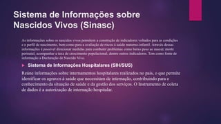 Sistema de Informações sobre
Nascidos Vivos (Sinasc)
As informações sobre os nascidos vivos permitem a construção de indicadores voltados para as condições
e o perfil de nascimento, bem como para a avaliação de riscos à saúde materno-infantil. Através dessas
informações é possível direcionar medidas para combater problemas como baixo peso ao nascer, morte
perinatal, acompanhar a taxa de crescimento populacional, dentre outros indicadores. Tem como fonte de
informação a Declaração de Nascido Vivo.
 Sistema de Informações Hospitalares (SIH/SUS)
Reúne informações sobre internamentos hospitalares realizados no país, o que permite
identificar os agravos à saúde que necessitam de internação, contribuindo para o
conhecimento da situação de saúde e da gestão dos serviços. O Instrumento de coleta
de dados é a autorização de internação hospitalar.
 