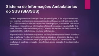 Sistema de Informações Ambulatórias
do SUS (SIA/SUS)
Embora não possa ser utilizado para fins epidemiológicos, é um importante sistema,
pois permite o conhecimento dos procedimentos utilizados na rede ambulatorial do
SUS, além de conter a relação dos serviços da rede própria, contratada e conveniada
dos estados e municípios, e informações sobre profissionais por especialidade. Tem
como fontes de dados as informações do Cadastro Nacional de Estabelecimentos de
Saúde (CNES) e os boletins de produção ambulatorial.
Alguns sistemas de informação possuem informações complementares de relevância
para as ações de Vigilância Epidemiológica e, através do cruzamento de dados com
outros sistemas, auxiliam na investigação epidemiológica, no conhecimento das
condições de saúde da população e possibilitam, assim, a adoção de medidas melhor
articuladas.
 