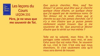 Les leçons du
Cours
LEÇON 231
Père, je ne veux que
me souvenir de Toi.
Que puis-je chercher, Père, sauf Ton
Amour? Je pense peut-être que je cherche
quelque chose d’autre, un quelque chose
que j’ai appelé par de nombreux noms. Or
Ton Amour est la seule chose que je
cherche ou que j’aie jamais cherchée. Car il
n’y a rien d’autre que je puisse jamais
réellement vouloir trouver. Que je me
souvienne de Toi. Que pourrais-je désirer
d’autre que la vérité sur moi-même ?
Telle est ta volonté, mon frère. Et tu
partages cette volonté avec moi, et avec
Celui aussi Qui est notre Père. Se souvenir
de Lui, c’est le Ciel. C’est cela que nous
cherchons. Et c’est seulement cela qu’il
nous sera donné de trouver.
 