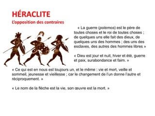 HÉRACLITE 
L’opposition des contraires 
« La guerre (polemos) est le père de 
toutes choses et le roi de toutes choses ; 
de quelques uns elle fait des dieux, de 
quelques uns des hommes ; des uns des 
esclaves, des autres des hommes libres » 
« Dieu est jour et nuit, hiver et été, guerre 
et paix, surabondance et faim. » 
« Ce qui est en nous est toujours un, et le même : vie et mort, veille et 
sommeil, jeunesse et vieillesse ; car le changement de l’un donne l’autre et 
réciproquement. » 
« Le nom de la flèche est la vie, son oeuvre est la mort. » 
 