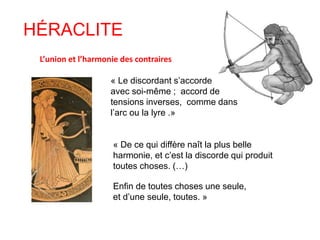 HÉRACLITE 
L’union et l’harmonie des contraires 
« Le discordant s’accorde 
avec soi-même ; accord de 
tensions inverses, comme dans 
l’arc ou la lyre .» 
« De ce qui diffère naît la plus belle 
harmonie, et c’est la discorde qui produit 
toutes choses. (…) 
Enfin de toutes choses une seule, 
et d’une seule, toutes. » 
 