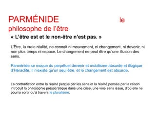 PARMÉNIDE le 
philosophe de l’être 
« L’être est et le non-être n’est pas. » 
L’Être, la vraie réalité, ne connait ni mouvement, ni changement, ni devenir, ni 
non plus temps ni espace. Le changement ne peut être qu’une illusion des 
sens. 
Parménide se moque du perpétuel devenir et mobilisme absurde et illogique 
d’Héraclite. Il n’existe qu’un seul être, et le changement est absurde. 
La contradiction entre la réalité perçue par les sens et la réalité pensée par la raison 
introduit la philosophie présocratique dans une crise, une voie sans issue, d’où elle ne 
pourra sortir qu’à travers le pluralisme. 
 