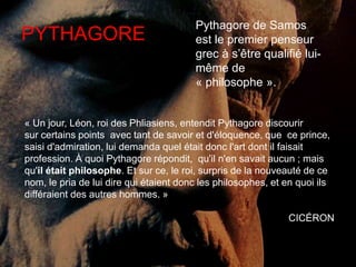 PYTHAGORE Pythagore de Samos 
est le premier penseur 
grec à s’être qualifié lui-même 
de 
« philosophe ». 
« Un jour, Léon, roi des Phliasiens, entendit Pythagore discourir 
sur certains points avec tant de savoir et d'éloquence, que ce prince, 
saisi d'admiration, lui demanda quel était donc l'art dont il faisait 
profession. À quoi Pythagore répondit, qu'il n'en savait aucun ; mais 
qu'il était philosophe. Et sur ce, le roi, surpris de la nouveauté de ce 
nom, le pria de lui dire qui étaient donc les philosophes, et en quoi ils 
différaient des autres hommes. » 
CICÉRON 
 