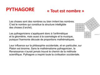 PYTHAGORE « Tout est nombre » 
Les choses sont des nombres ou bien imitent les nombres. 
C’est le nombre qui constitue la structure intelligible 
des choses (l’arché). 
Les pythagoriciens s’appliquent donc à l’arithmétique 
et la géométrie, mais aussi à la cosmologie et la musique, 
puisque l’harmonie découle de proportions mathématiques. 
Leur influence sur la philosophie occidentale, et en particulier, sur 
Platon est énorme. Sans le mathématisme pythagoricien, la 
Renaissance n’aurait jamais trouvé le chemin de la méthode 
scientifique. Pythagore a inspiré toute la civilisation occidentale. 
 