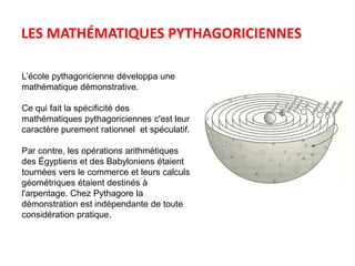 LES MATHÉMATIQUES PYTHAGORICIENNES 
L’école pythagoricienne développa une 
mathématique démonstrative. 
Ce qui fait la spécificité des 
mathématiques pythagoriciennes c'est leur 
caractère purement rationnel et spéculatif. 
Par contre, les opérations arithmétiques 
des Égyptiens et des Babyloniens étaient 
tournées vers le commerce et leurs calculs 
géométriques étaient destinés à 
l'arpentage. Chez Pythagore la 
démonstration est indépendante de toute 
considération pratique. 
 