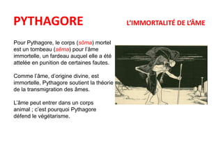 PYTHAGORE L’IMMORTALITÉ DE L’ÂME 
Pour Pythagore, le corps (sôma) mortel 
est un tombeau (sêma) pour l’âme 
immortelle, un fardeau auquel elle a été 
attelée en punition de certaines fautes. 
Comme l’âme, d’origine divine, est 
immortelle, Pythagore soutient la théorie 
de la transmigration des âmes. 
L’âme peut entrer dans un corps 
animal ; c’est pourquoi Pythagore 
défend le végétarisme. 
 
