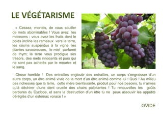 LE VÉGÉTARISME 
« Cessez, mortels, de vous souiller 
de mets abominables ! Vous avez les 
moissons ; vous avez les fruits dont le 
poids incline les rameaux vers la terre, 
les raisins suspendus à la vigne, les 
plantes savoureuses, le miel parfumé 
de thym; la terre vous prodigue ses 
trésors, des mets innocents et purs qui 
ne sont pas achetés par le meurtre et 
le sang. 
Chose horrible ! Des entrailles engloutir des entrailles, un corps s’engraisser d’un 
autre corps, un être animé vivre de la mort d’un être animé comme lui ! Quoi ! Au milieu 
des richesses que la terre, cette mère bienfaisante, produit pour nos besoins, tu n’aimes 
qu’à déchirer d’une dent cruelle des chairs palpitantes ! Tu renouvelles les goûts 
barbares du Cyclope, et sans la destruction d’un être tu ne peux assouvir les appétits 
déréglés d’un estomac vorace ! » 
OVIDE 
 