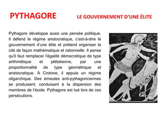 PYTHAGORE LE GOUVERNEMENT D’UNE ÉLITE 
Pythagore développe aussi une pensée politique. 
Il défend le régime aristocratique, c’est-à-dire le 
gouvernement d’une élite et prétend organiser la 
cité de façon mathématique et rationnelle. Il pense 
qu'il faut remplacer l'égalité démocratique de type 
arithmétique et plébéienne, par une 
proportionnalité de type géométrique et 
aristocratique. À Crotone, il appuie un régime 
oligarchique. Des émeutes anti-pythagoriciennes 
se produisent, conduisant à la dispersion des 
membres de l’école. Pythagore est tué lors de ces 
persécutions. 
 