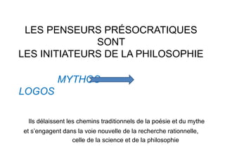 LES PENSEURS PRÉSOCRATIQUES 
SONT 
LES INITIATEURS DE LA PHILOSOPHIE 
MYTHOS 
LOGOS 
Ils délaissent les chemins traditionnels de la poésie et du mythe 
et s’engagent dans la voie nouvelle de la recherche rationnelle, 
celle de la science et de la philosophie 
 