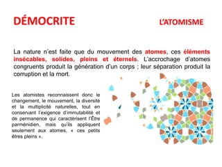 DÉMOCRITE L’ATOMISME 
La nature n’est faite que du mouvement des atomes, ces éléments 
insécables, solides, pleins et éternels. L’accrochage d’atomes 
congruents produit la génération d’un corps ; leur séparation produit la 
corruption et la mort. 
Les atomistes reconnaissent donc le 
changement, le mouvement, la diversité 
et la multiplicité naturelles, tout en 
conservant l’exigence d’immutabilité et 
de permanence qui caractérisent l’Être 
parménidien, mais qu’ils appliquent 
seulement aux atomes, « ces petits 
êtres pleins ». 
 