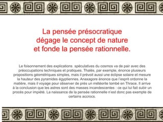 La pensée présocratique 
dégage le concept de nature 
et fonde la pensée rationnelle. 
Le foisonnement des explications spéculatives du cosmos va de pair avec des 
préoccupations techniques et pratiques. Thalès, par exemple, énonce plusieurs 
propositions géométriques simples, mais il prévoit aussi une éclipse solaire et mesure 
la hauteur des pyramides égyptiennes. Anaxagore énonce que l’esprit ordonne la 
matière, mais il voyage pour observer de près un météorite tombé en Thrace. Il arrive 
à la conclusion que les astres sont des masses incandescentes : ce qui lui fait subir un 
procès pour impiété. La naissance de la pensée rationnelle n’est donc pas exempte de 
certains accrocs. 
