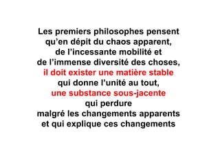 Les premiers philosophes pensent 
qu’en dépit du chaos apparent, 
de l’incessante mobilité et 
de l’immense diversité des choses, 
il doit exister une matière stable 
qui donne l’unité au tout, 
une substance sous-jacente 
qui perdure 
malgré les changements apparents 
et qui explique ces changements 
 