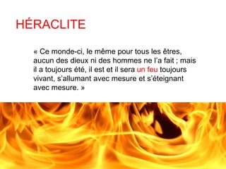 HÉRACLITE 
« Ce monde-ci, le même pour tous les êtres, 
aucun des dieux ni des hommes ne l’a fait ; mais 
il a toujours été, il est et il sera un feu toujours 
vivant, s’allumant avec mesure et s’éteignant 
avec mesure. » 
 