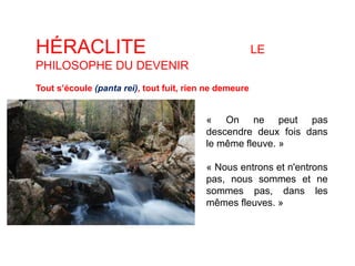 HÉRACLITE LE 
PHILOSOPHE DU DEVENIR 
Tout s’écoule (panta rei), tout fuit, rien ne demeure 
« On ne peut pas 
descendre deux fois dans 
le même fleuve. » 
« Nous entrons et n'entrons 
pas, nous sommes et ne 
sommes pas, dans les 
mêmes fleuves. » 
 