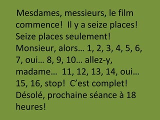 Mesdames, messieurs, le film
commence! Il y a seize places!
Seize places seulement!
Monsieur, alors… 1, 2, 3, 4, 5, 6,
7, oui… 8, 9, 10… allez-y,
madame… 11, 12, 13, 14, oui…
15, 16, stop! C’est complet!
Désolé, prochaine séance à 18
heures!
 