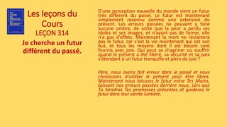 Les leçons du
Cours
LEÇON 314
Je cherche un futur
différent du passé.
D'une perception nouvelle du monde vient un futur
très différent du passé. Le futur est maintenant
simplement reconnu comme une extension du
présent. Les erreurs passées ne peuvent y faire
aucune ombre, de sorte que la peur a perdu ses
idoles et ses images, et n'ayant pas de forme, elle
n'a pas d'effets. Maintenant la mort ne réclamera
pas le futur, car c'est la vie maintenant qui est son
but, et tous les moyens dont il est besoin sont
fournis avec joie. Qui peut se chagriner ou souffrir
quand le présent a été libéré, sa sécurité et sa paix
s'étendant à un futur tranquille et plein de joie ?
Père, nous avons fait erreur dans le passé et nous
choisissons d'utiliser le présent pour être libres.
Maintenant nous laissons le futur entre Tes Mains,
laissant nos erreurs passées derrière nous, sûrs que
Tu tiendras Tes promesses présentes et guideras le
futur dans leur sainte lumière.
 