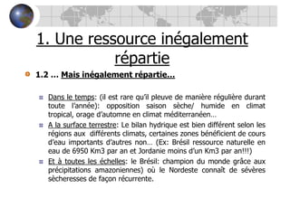 1. Une ressource inégalement répartie1.2 … Mais inégalement répartie…Dans le temps: (il est rare qu’il pleuve de manière régulière durant toute l’année): opposition saison sèche/ humide en climat tropical, orage d’automne en climat méditerranéen… A la surface terrestre: Le bilan hydrique est bien différent selon les régions aux  différents climats, certaines zones bénéficient de cours d’eau importants d’autres non… (Ex: Brésil ressource naturelle en eau de 6950 Km3 par an et Jordanie moins d’un Km3 par an!!!)Et à toutes les échelles: le Brésil: champion du monde grâce aux précipitations amazoniennes) où le Nordeste connaît de sévères sècheresses de façon récurrente.