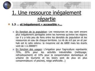 1. Une ressource inégalement répartie1.3 … et inégalement « accessible »…En fonction de la population: Les ressources en eau sont encore plus inégalement partagées entre les hommes qu’entre les régions car il y a très peu de liens entre les densités de population et les ressources en eau de chaque territoire. Le nb de m3 par an et par hab est le ratio retenu: la moyenne est de 6800 mais les écarts vont de 1 à 20000!!!En fonction des usages: L’irrigation pour l’agriculture représente 70%, 20% pour les activités industrielles (nettoyage, refroidissement) et 10% pour la consommation domestique et urbaine (le tourisme et les loisirs sont de plus en plus consommateurs: cf piscines, neige artificielle…)