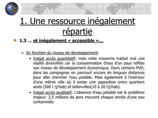 1. Une ressource inégalement répartie1.3 … et inégalement « accessible »…En fonction du niveau de développement: Inégal accès quantitatif: mais cette moyenne traduit mal une réalité diversifiée car la consommation d’eau d’un pays reflète son niveau de développement économique. Dans certains PVD, dans les campagnes on parcourt encore de longues distances pour aller chercher l’eau potable. Mais également à l’intérieur d’une même ville où il existe une opposition entre quartiers aisés (500 l /j/hab) et bidonvilles(10 à 20 l/j/hab).Inégal accès qualitatif: L’absence d’eau potable est le problème majeur: 2,5 millions de pers meurent chaque année d’une eau contaminée.